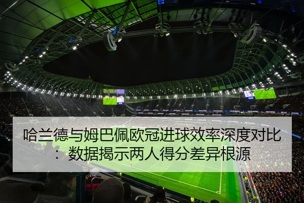 哈兰德与姆巴佩欧冠进球效率深度对比：数据揭示两人得分差异根源