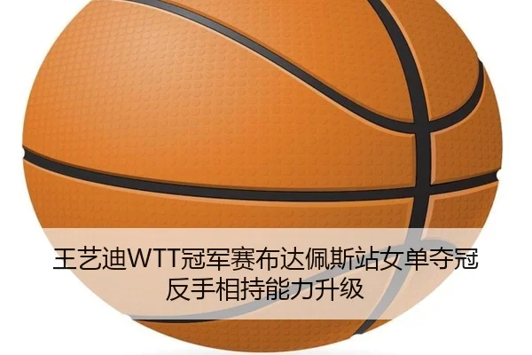 王艺迪WTT冠军赛布达佩斯站女单夺冠反手相持能力升级